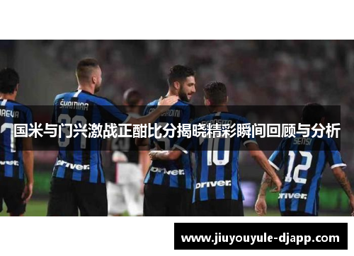 国米与门兴激战正酣比分揭晓精彩瞬间回顾与分析