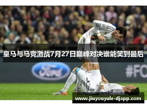 皇马与马竞激战7月27日巅峰对决谁能笑到最后